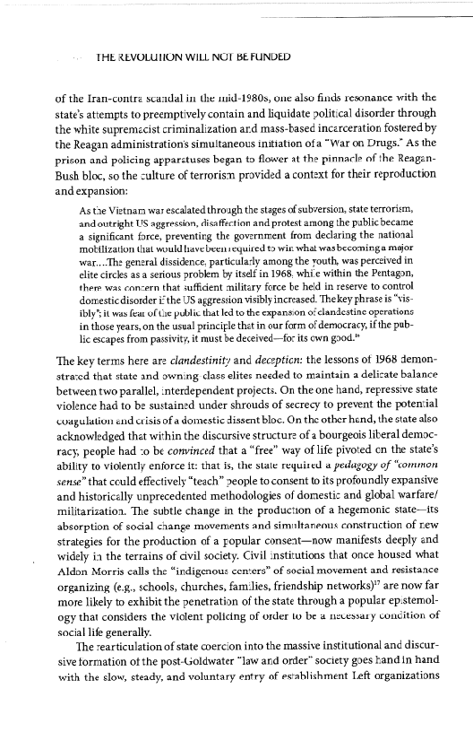 THE REVOLUION WILL NOT BE FUNDED

 

of the Lran-contra scandal in the mid-1980s, one also finds resonance with the
state’ attempts to preemptively contain and liquidate political disorder through
the white supremecist criminalization ard mass-based incerceration fostered by
the Reagan administration’ simultaneous initiation ofa “War on Drugs.” As the
prison and policing apparstuses began to flower at the pinnacle of the Reagen-
Bush bloc, so the culture of terrorism provided a context for their reproduction
and expansion:

‘As tae Vietnara war escalated through the stages of subversion, state terrorism,
and outright US aggresion, disaffection and protest among the pablicbecame
a significant force, preventing the government from declaring the national
‘motilization iat would bavebeen seguited t9 wie what wasbecominga major
war,..The general dissidence. particula-ly among the routh, was perceived in
clite circles asa serious problem by itself in 1968, whie within the Pentagon,
there was concern that suffident military force be held in reserve to control
domesticdisorder ithe US aggression visibly increased, Thekey phrase is

ily’ it yas feat of Cie public that led tothe expansion ofelandestine operations
in those years, on the usual principle thet in cur form of democracy, if the pub-
lic escapes fram passivity, it must be deceived—for its own good."

 

 

 

‘The key terms here are clandestinity and decepticn: the lessons ot 1968 demon-
strared that state and owning class elites needed to maintain a delicate balance
between two parallel, nterdependent projects. On the one hand, repressive state
violence had to be sustained under shrouds of secrecy to prevent the potensial
‘coagulation end ctisis of a domestic dissent bloc. On the other hend, the state also
acknowledged thet within the discursive structure ofa bourgeois liberal democ-
racy, people had :0 be convinced that a “free” way of life pivoted cn the state’s
ability to violently enjorce it: that is, the state reyuised « pedagogy of “common
sense” that cculd effectively “teach” people to consent to its profoundly expansive
and historicelly unprecedented methodologies of domestic and global warfare/
militarization. The subtle change in the production of a hegemonic state—tts
absorption of social change movements and simultaneous construction of new
strategies for the production of a popular conseat—now manifests deeply and
widely ia the terrains of civil society. Civil institutions that once housed what
Aldon Morris calls the “indigenous cen‘era” of social movement and resistance
organizing (¢., schools, churches, families, friendship networks)” are now far
‘more likely to exhibit the penetration of the state through a popular epstemol-
ogy that considers the viclent policing of order to be @ necessary concition of
social life generally.

‘The cearticulation of state coercion into the massive institutional and discur-
sive formation of the post-ioldwater “law and order” society goes kand in hand
with the elow, steady, and voluntary entry of es-ablishment Left organizations

 

 
